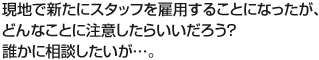 現地で新たにスタッフを雇用することになったが、どんなことに注意したらいいだろう？誰かに相談したいが…。