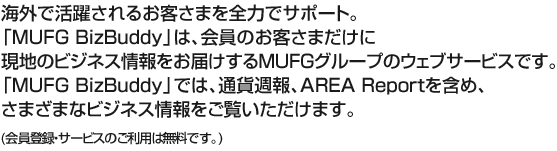 海外で活躍されるお客さまを全力でサポート。「MUFG BizBuddy」は、会員のお客さまだけに現地のビジネス情報をお届けするMUFGグループのウェブサービスです。「MUFG BizBuddy」では、通貨週報、AREA Report を含め、さまざまなビジネス情報をご覧いただけます。（会員登録・サービスのご利用は無料です。）