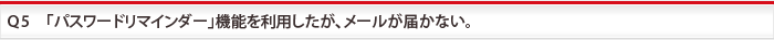 Ｑ5　「パスワードリマインダー」機能を利用したが、メールが届かない。