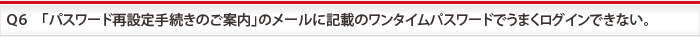 Ｑ6　「パスワード再設定手続きのご案内」のメールに記載のワンタイムパスワードでうまくログインできない。